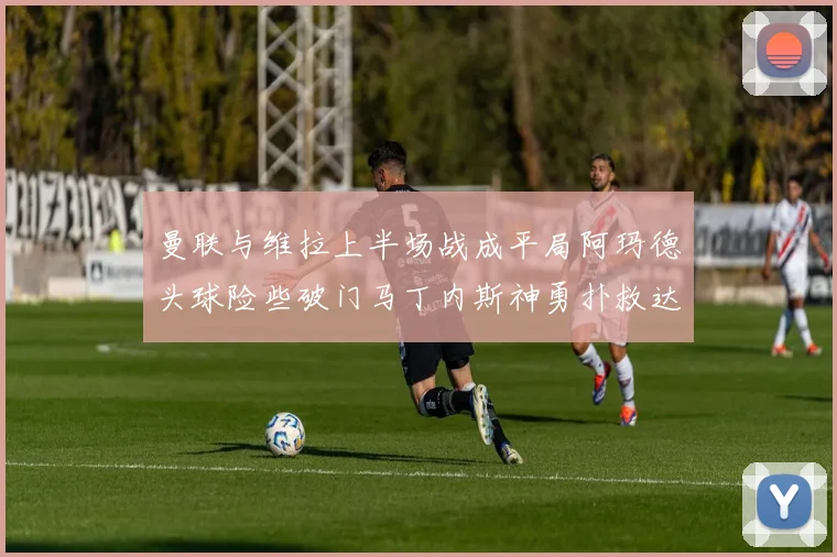 曼联与维拉上半场战成平局阿玛德头球险些破门马丁内斯神勇扑救达洛特错失良机