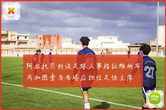 阿尔托贝利谈足球人事格拉维纳布冯加图索马洛塔应担任足协主席