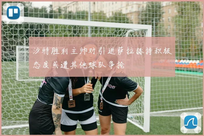 沙特胜利主帅对引进萨拉赫持积极态度或遭其他球队争抢