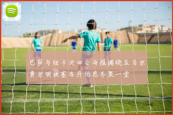 巴萨与纽卡次回合海报揭晓亚马尔费尔明坎塞洛丹伯恩齐聚一堂