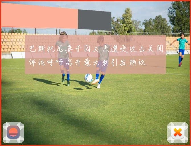 巴斯托尼妻子因丈夫遭受攻击关闭评论呼吁离开意大利引发热议