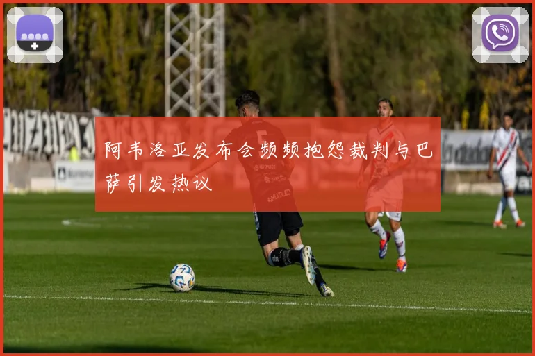 阿韦洛亚发布会频频抱怨裁判与巴萨引发热议