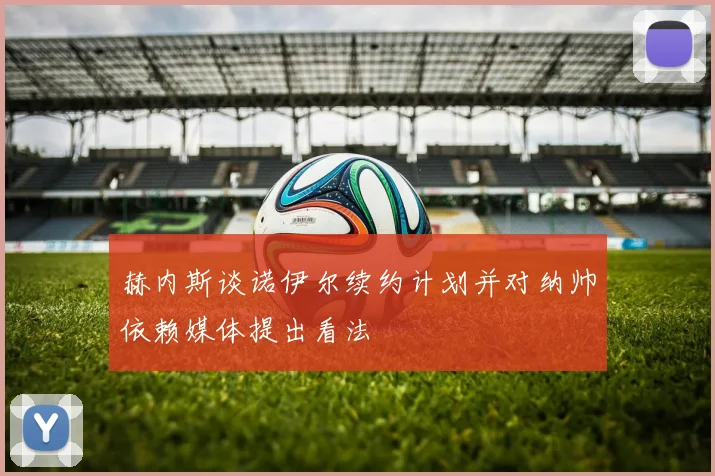 赫内斯谈诺伊尔续约计划并对纳帅依赖媒体提出看法