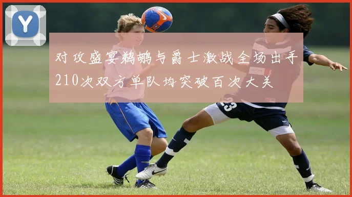 对攻盛宴鹈鹕与爵士激战全场出手210次双方单队均突破百次大关